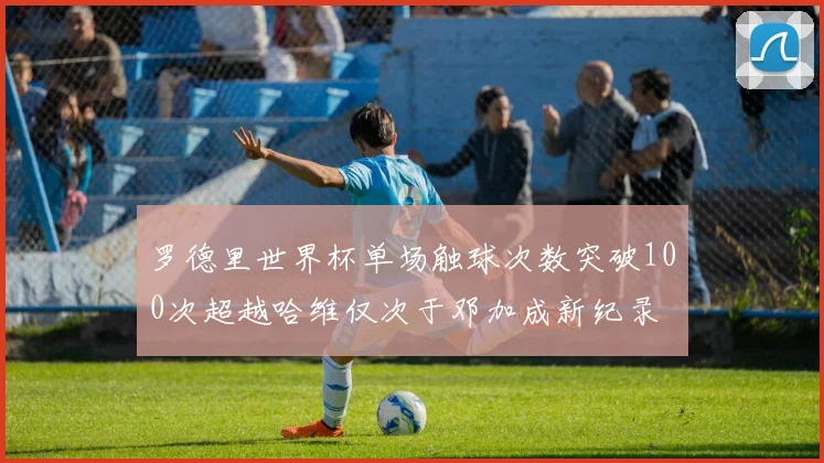罗德里世界杯单场触球次数突破100次超越哈维仅次于邓加成新纪录