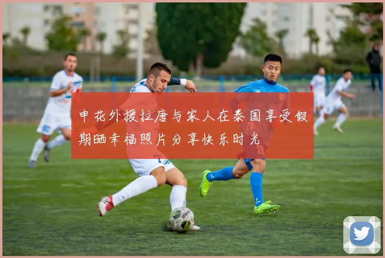 申花外援拉唐与家人在泰国享受假期晒幸福照片分享快乐时光