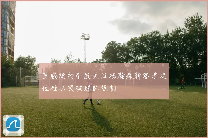 罗威续约引发关注杨瀚森新赛季定位难以突破球队限制