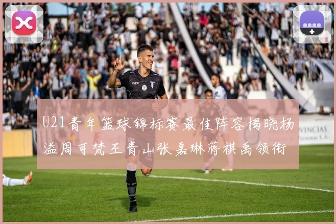 U21青年篮球锦标赛最佳阵容揭晓杨溢周可梵王青山张嘉琳蒋祺禹领衔出战