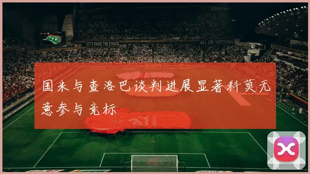 国米与查洛巴谈判进展显著科莫无意参与竞标