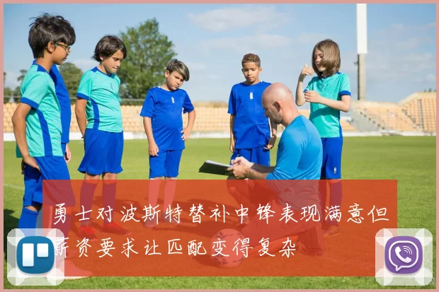 勇士对波斯特替补中锋表现满意但薪资要求让匹配变得复杂