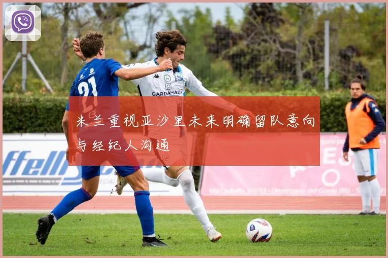米兰重视亚沙里未来明确留队意向与经纪人沟通