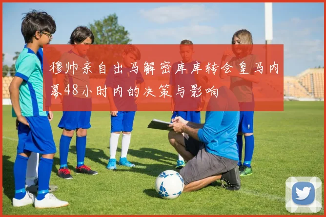 穆帅亲自出马解密库库转会皇马内幕48小时内的决策与影响