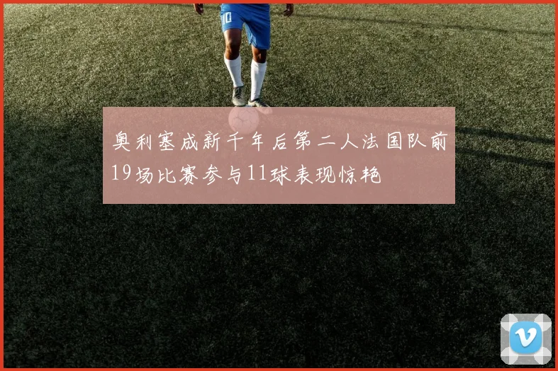 奥利塞成新千年后第二人法国队前19场比赛参与11球表现惊艳