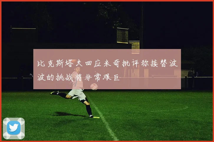 比克斯塔夫回应米奇批评称接替波波的挑战将非常艰巨