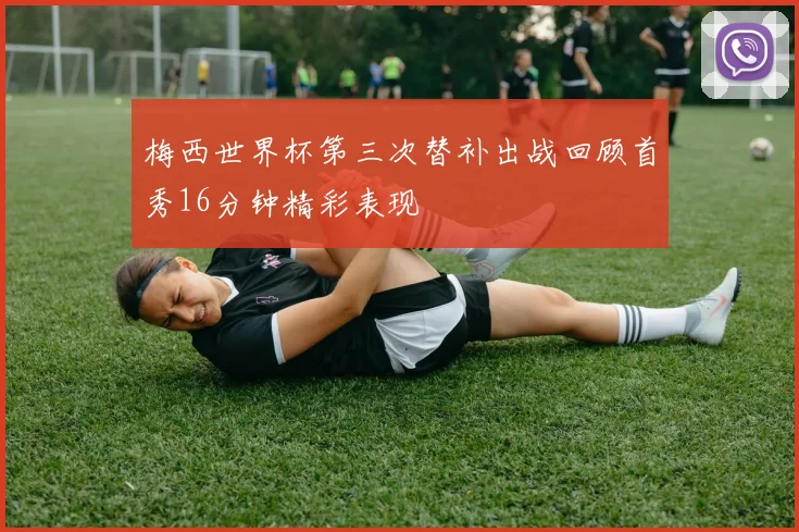 梅西世界杯第三次替补出战回顾首秀16分钟精彩表现