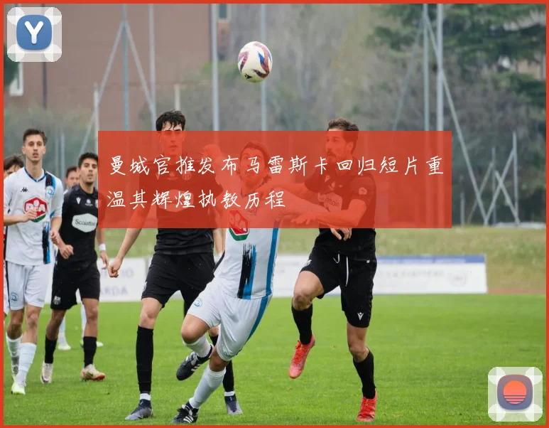 曼城官推发布马雷斯卡回归短片重温其辉煌执教历程