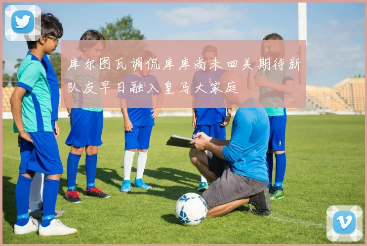 库尔图瓦调侃库库尚未回关期待新队友早日融入皇马大家庭