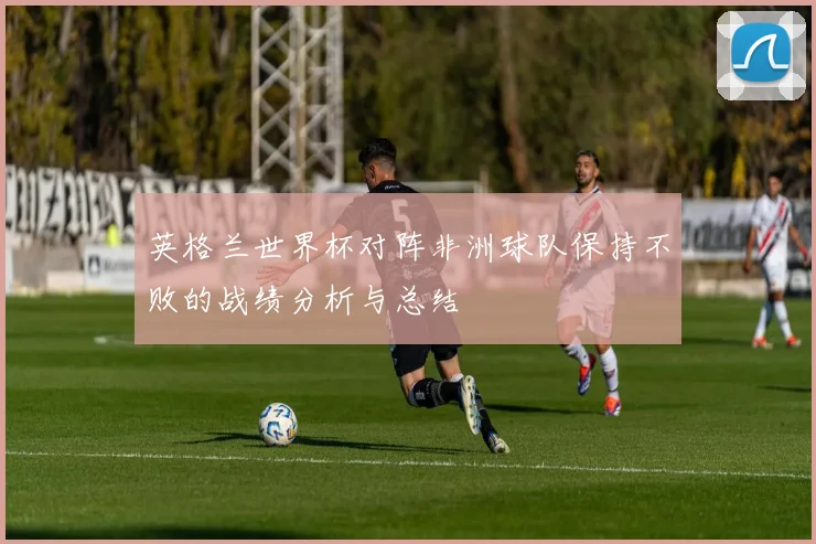 英格兰世界杯对阵非洲球队保持不败的战绩分析与总结
