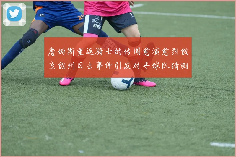 詹姆斯重返骑士的传闻愈演愈烈俄亥俄州目击事件引发对手球队猜测