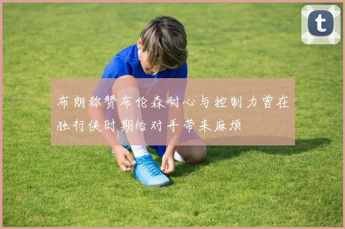 布朗称赞布伦森耐心与控制力曾在独行侠时期给对手带来麻烦