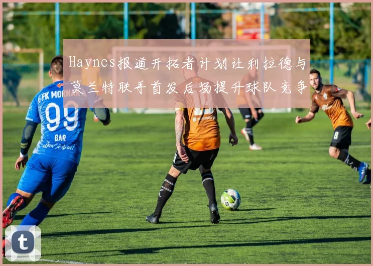 Haynes报道开拓者计划让利拉德与莫兰特联手首发后场提升球队竞争力